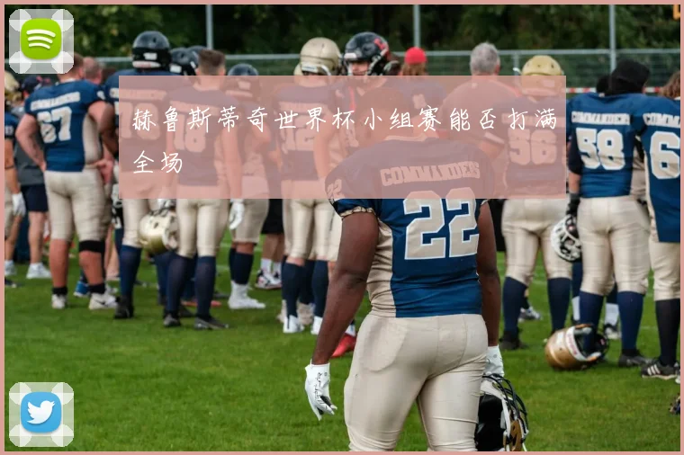 赫鲁斯蒂奇世界杯小组赛能否打满全场