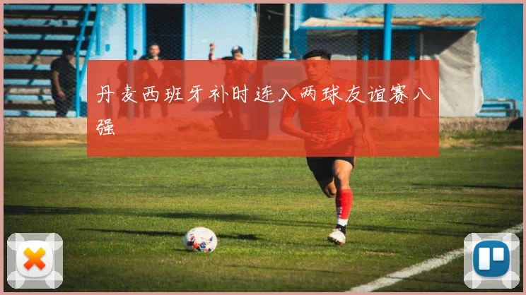 丹麦西班牙补时连入两球友谊赛八强