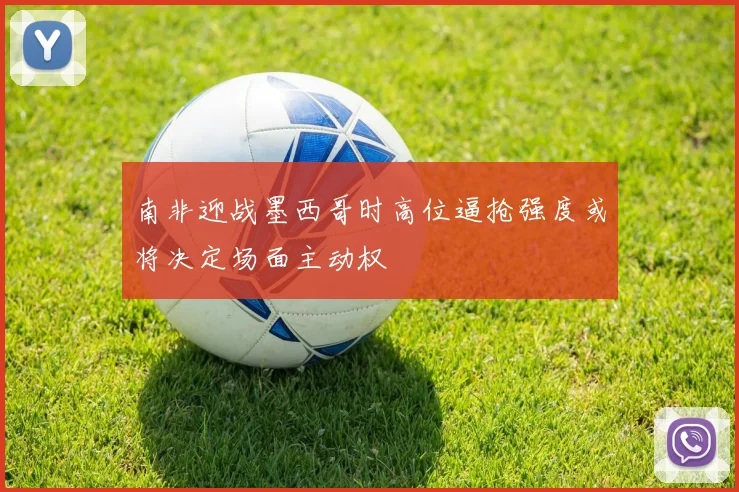 南非迎战墨西哥时高位逼抢强度或将决定场面主动权