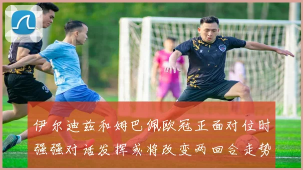 伊尔迪兹和姆巴佩欧冠正面对位时强强对话发挥或将改变两回合走势