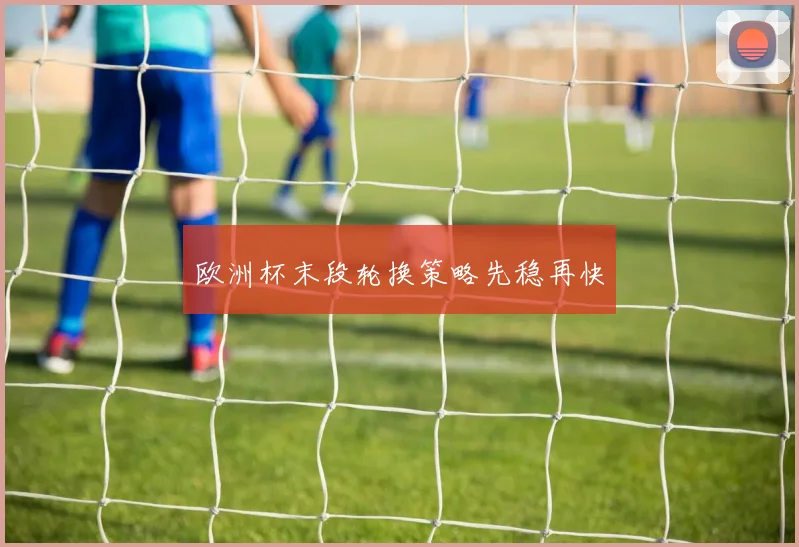 欧洲杯末段轮换策略先稳再快