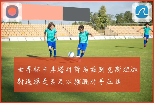 世界杯卡库塔对阵乌兹别克斯坦远射选择是否足以摆脱对手压迫