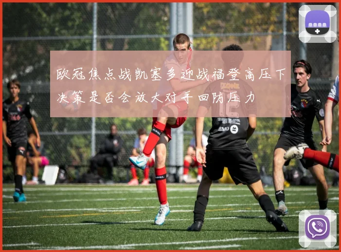 欧冠焦点战凯塞多迎战福登高压下决策是否会放大对手回防压力