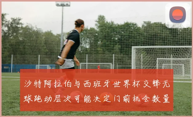 沙特阿拉伯与西班牙世界杯交锋无球跑动层次可能决定门前机会数量